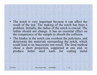 • The notch is very important because it can affect the
result of the test. The making of the notch has been a
problem. Initially, the radius of the notch is crucial. The
radius should not change. It has an essential effect on
the competence of the sample to absorb the collision.
• The blades in the notch can overheat the polymers, and• The blades in the notch can overheat the polymers, and
deteriorate the materials surrounding the notch, which
could lead to an inaccurate test result. The Izod method
chose a short projection, supported at one end, to
produce better steel tools for cutting metal
7/28/2018 Prem Kumar Soni 9755084093 22
 