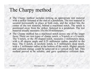 The Charpy method
 The Charpy method includes striking an appropriate test material
with a striker fastened at the end of a pendulum. The test material is
secured horizontally in place at both ends, and the striker hits the
center of the test material, behind a machined notch. The notch is
positioned away from the striker, fastened in a pendulum. The test
material usually measures 55x10x10 millimeters.
 The Charpy method has a machined notch across one of the larger
faces. There are two types of charpy notch, a V-notch or a U-notch.faces. There are two types of charpy notch, a V-notch or a U-notch.
The V-notch, or the AV-shaped notch, measures 2 millimeters deep,
with a 45 degree angle and 0.25 millimeter radius, parallel to the
base. The U-notch, or keyhole notch, is 5 millimeters deep notch,
with a 1 millimeter radius at the bottom of the notch. Higher speeds
and collision energy could be achieved in a vertical style fall. This
method proved to be reliable, and gave qualitative collision data.
7/28/2018 Prem Kumar Soni 9755084093 23
 