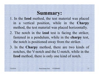 Summary:
1. In the Izod method, the test material was placed
in a vertical position, while in the Charpy
method, the test material was placed horizontally.
2. The notch in the izod test is facing the striker,
fastened in a pendulum, while in the charpy test,fastened in a pendulum, while in the charpy test,
the notch is positioned away from the striker.
3. In the Charpy method, there are two kinds of
notches, the V-notch and the U-notch, while in the
Izod method, there is only one kind of notch.
7/28/2018 Prem Kumar Soni 9755084093 27
 