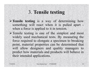 3. Tensile testing
Tensile testing is a way of determining how
something will react when it is pulled apart -
when a force is applied to it in tension.
Tensile testing is one of the simplest and most
widely used mechanical tests. By measuring thewidely used mechanical tests. By measuring the
force required to elongate a specimen to breaking
point, material properties can be determined that
will allow designers and quality managers to
predict how materials and products will behave in
their intended applications.
7/28/2018 Prem Kumar Soni 9755084093 28
 