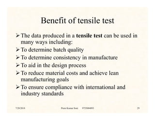 Benefit of tensile test
The data produced in a tensile test can be used in
many ways including:
To determine batch quality
To determine consistency in manufactureTo determine consistency in manufacture
To aid in the design process
To reduce material costs and achieve lean
manufacturing goals
To ensure compliance with international and
industry standards
7/28/2018 Prem Kumar Soni 9755084093 29
 
