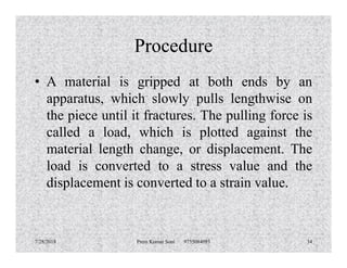 Procedure
• A material is gripped at both ends by an
apparatus, which slowly pulls lengthwise on
the piece until it fractures. The pulling force is
called a load, which is plotted against thecalled a load, which is plotted against the
material length change, or displacement. The
load is converted to a stress value and the
displacement is converted to a strain value.
7/28/2018 Prem Kumar Soni 9755084093 34
 