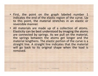 • First, the point on the graph labeled number 1
indicates the end of the elastic region of the curve. Up
to this point, the material stretches in an elastic or
reversible manner.
• All materials are made up of a collection of atoms.
Elasticity can be best understood by imaging the atoms
are connected by springs. As we pull on the material,
the springs between the atoms get longer and thethe springs between the atoms get longer and the
material lengthens. The elastic portion of the curve is a
straight line. A straight line indicates that the material
will go back to its original shape when the load is
removed.
7/28/2018 Prem Kumar Soni 9755084093 35
 