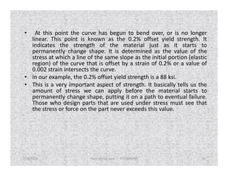 • At this point the curve has begun to bend over, or is no longer
linear. This point is known as the 0.2% offset yield strength. It
indicates the strength of the material just as it starts to
permanently change shape. It is determined as the value of the
stress at which a line of the same slope as the initial portion (elastic
region) of the curve that is offset by a strain of 0.2% or a value of
0.002 strain intersects the curve.
• In our example, the 0.2% offset yield strength is a 88 ksi.
• This is a very important aspect of strength. It basically tells us the
amount of stress we can apply before the material starts to
This is a very important aspect of strength. It basically tells us the
amount of stress we can apply before the material starts to
permanently change shape, putting it on a path to eventual failure.
Those who design parts that are used under stress must see that
the stress or force on the part never exceeds this value.
7/28/2018 Prem Kumar Soni 9755084093 36
 