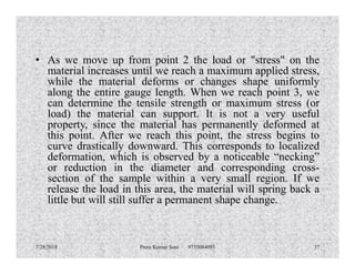• As we move up from point 2 the load or "stress" on the
material increases until we reach a maximum applied stress,
while the material deforms or changes shape uniformly
along the entire gauge length. When we reach point 3, we
can determine the tensile strength or maximum stress (or
load) the material can support. It is not a very useful
property, since the material has permanently deformed at
this point. After we reach this point, the stress begins tothis point. After we reach this point, the stress begins to
curve drastically downward. This corresponds to localized
deformation, which is observed by a noticeable “necking”
or reduction in the diameter and corresponding cross-
section of the sample within a very small region. If we
release the load in this area, the material will spring back a
little but will still suffer a permanent shape change.
7/28/2018 Prem Kumar Soni 9755084093 37
 