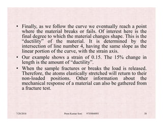 • Finally, as we follow the curve we eventually reach a point
where the material breaks or fails. Of interest here is the
final degree to which the material changes shape. This is the
“ductility” of the material. It is determined by the
intersection of line number 4, having the same slope as the
linear portion of the curve, with the strain axis.
• Our example shows a strain of 0.15. The 15% change in
length is the amount of “ductility”.length is the amount of “ductility”.
• When the sample fractures or breaks the load is released.
Therefore, the atoms elastically stretched will return to their
non-loaded positions. Other information about the
mechanical response of a material can also be gathered from
a fracture test.
7/28/2018 Prem Kumar Soni 9755084093 38
 