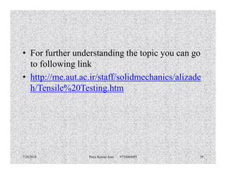 • For further understanding the topic you can go
to following link
• http://me.aut.ac.ir/staff/solidmechanics/alizade
h/Tensile%20Testing.htmh/Tensile%20Testing.htm
7/28/2018 Prem Kumar Soni 9755084093 39
 