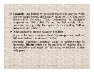  Polymers: are bound by covalent forces and also by weak
van der Waals forces, and usually based on H, C and other
non-metallic elements. They decompose at moderate
temperatures (100 – 400 C), and are lightweight. Other
properties vary greatly. Examples: plastics (nylon, Teflon,
polyester) and rubber.
 Other categories are not based on bonding.
A particular microstructure identifies composites, made of
different materials in intimate contact
A particular microstructure identifies composites, made of
different materials in intimate contact
(example: fiberglass, concrete, wood) to achieve specific
properties. Biomaterials can be any type of material that is
biocompatible and used, for instance, to replace human
body parts.
7/28/2018 4Prem Kumar Soni 9755084093
 