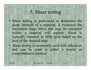 5. Shear testing
• Shear testing is performed to determine the
shear strength of a material. It measures the
maximum shear stress that may be sustained
before a material will rupture. Shear is
typically reported as MPa (psi) based on thetypically reported as MPa (psi) based on the
area of the sheared edge.
• Shear testing is commonly used with adhesives
and can be used in either a tensile or
comprehensive method
7/28/2018 Prem Kumar Soni 9755084093 44
 