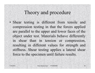 Theory and procedure
• Shear testing is different from tensile and
compression testing in that the forces applied
are parallel to the upper and lower faces of the
object under test. Materials behave differentlyobject under test. Materials behave differently
in shear than in tension or compression,
resulting in different values for strength and
stiffness. Shear testing applies a lateral shear
force to the specimen until failure results.
7/28/2018 Prem Kumar Soni 9755084093 46
 