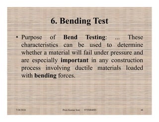 6. Bending Test
• Purpose of Bend Testing: ... These
characteristics can be used to determine
whether a material will fail under pressure and
are especially important in any constructionare especially important in any construction
process involving ductile materials loaded
with bending forces.
7/28/2018 Prem Kumar Soni 9755084093 48
 