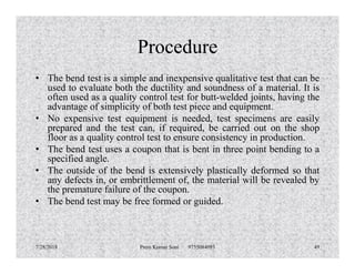 Procedure
• The bend test is a simple and inexpensive qualitative test that can be
used to evaluate both the ductility and soundness of a material. It is
often used as a quality control test for butt-welded joints, having the
advantage of simplicity of both test piece and equipment.
• No expensive test equipment is needed, test specimens are easily
prepared and the test can, if required, be carried out on the shop
floor as a quality control test to ensure consistency in production.floor as a quality control test to ensure consistency in production.
• The bend test uses a coupon that is bent in three point bending to a
specified angle.
• The outside of the bend is extensively plastically deformed so that
any defects in, or embrittlement of, the material will be revealed by
the premature failure of the coupon.
• The bend test may be free formed or guided.
7/28/2018 Prem Kumar Soni 9755084093 49
 