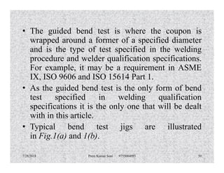 • The guided bend test is where the coupon is
wrapped around a former of a specified diameter
and is the type of test specified in the welding
procedure and welder qualification specifications.
For example, it may be a requirement in ASME
IX, ISO 9606 and ISO 15614 Part 1.
• As the guided bend test is the only form of bend• As the guided bend test is the only form of bend
test specified in welding qualification
specifications it is the only one that will be dealt
with in this article.
• Typical bend test jigs are illustrated
in Fig.1(a) and 1(b).
7/28/2018 Prem Kumar Soni 9755084093 50
 