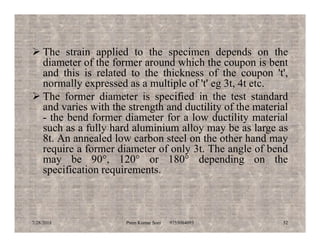  The strain applied to the specimen depends on the
diameter of the former around which the coupon is bent
and this is related to the thickness of the coupon 't',
normally expressed as a multiple of 't' eg 3t, 4t etc.
 The former diameter is specified in the test standard
and varies with the strength and ductility of the material
- the bend former diameter for a low ductility material
such as a fully hard aluminium alloy may be as large assuch as a fully hard aluminium alloy may be as large as
8t. An annealed low carbon steel on the other hand may
require a former diameter of only 3t. The angle of bend
may be 90°, 120° or 180° depending on the
specification requirements.
7/28/2018 Prem Kumar Soni 9755084093 52
 