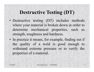 Destructive Testing (DT)
• Destructive testing (DT) includes methods
where your material is broken down in order to
determine mechanical properties, such as
strength, toughness and hardness.strength, toughness and hardness.
• In practice it means, for example, finding out if
the quality of a weld is good enough to
withstand extreme pressure or to verify the
properties of a material.
7/28/2018 Prem Kumar Soni 9755084093 7
 