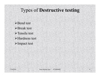 Types of Destructive testing
Bend test
Break test
Tensile test
Hardness testHardness test
Impact test
7/28/2018 Prem Kumar Soni 9755084093 9
 