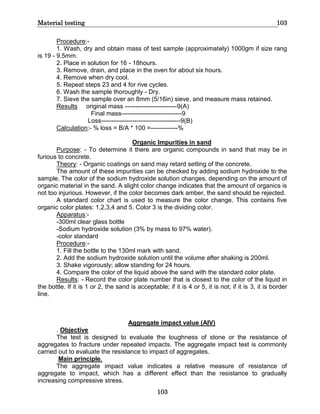 Material testing 103
103
Procedure:-
1. Wash, dry and obtain mass of test sample (approximately) 1000gm if size rang
is 19 - 9.5mm.
2. Place in solution for 16 - 18hours.
3. Remove, drain, and place in the oven for about six hours.
4. Remove when dry cool.
5. Repeat steps 23 and 4 for rive cycles.
6. Wash the sample thoroughly - Dry.
7. Sieve the sample over an 8mm (5/16in) sieve, and measure mass retained.
Results original mass -------------------------9(A)
Final mass-----------------------------9
Loss--------------------------------------9(B)
Calculation:- % loss = B/A * 100 =-------------%
Organic Impurities in sand
Purpose: - To determine it there are organic compounds in sand that may be in
furious to concrete.
Theory: - Organic coatings on sand may retard setting of the concrete.
The amount of these impurities can be checked by adding sodium hydroxide to the
sample. The color of the sodium hydroxide solution changes, depending on the amount of
organic material in the sand. A slight color change indicates that the amount of organics is
not too injurious. However, if the color becomes dark amber, the sand should be rejected.
A standard color chart is used to measure the color change. This contains five
organic color plates: 1,2,3,4 and 5. Color 3 is the dividing color.
Apparatus:-
-300ml clear glass bottle
-Sodium hydroxide solution (3% by mass to 97% water).
-color standard
Procedure:-
1. Fill the bottle to the 130ml mark with sand.
2. Add the sodium hydroxide solution until the volume after shaking is 200ml.
3. Shake vigorously; allow standing for 24 hours.
4. Compare the color of the liquid above the sand with the standard color plate.
Results: - Record the color plate number that is closest to the color of the liquid in
the bottle. If it is 1 or 2, the sand is acceptable; if it is 4 or 5, it is not; if it is 3, it is border
line.
Aggregate impact value (AIV)
. Objective
The test is designed to evaluate the toughness of stone or the resistance of
aggregates to fracture under repeated impacts. The aggregate impact test is commonly
carried out to evaluate the resistance to impact of aggregates.
Main principle.
The aggregate impact value indicates a relative measure of resistance of
aggregate to impact, which has a different effect than the resistance to gradually
increasing compressive stress.
 