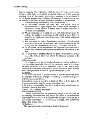 Material testing 12
12
bearing capacity. The exploration shall be taken through compressible
cohesive soils likely to contribute significant settlement of the proposed
structure generally to a depth where stress increase to be significant. If
rock is found, a penetration of at least 3.0m in ore than one borehole may
be required to establish whether bedrock or a boulder is encountered.
More specifically, the following shall be considered: -
a) For structures located on sites with soil strata such as
unconsolidated fill, highly organic soft or loose soils, the depth of
exploration should extend to reach hard or dense materials of
suitable bearing capacity.
b) Where structures are located on sites with rock stratum near the
surface, the depth of exploration should extend at least 3.m in to
sound or un weathered rock stratum and 4.0m inside weathered
rock stratum.
c) For structures on footing foundations, the depth of explorations
must be three times the estimated with (least dimension) of the
footing from the base level of the footing, but not less than 1.5m.
d) For structures on mat foundations, the depth of exploration has to
be one and half times the width of mat from the base levels of the
mat.
e) For structures on piled foundation, the depth f exploration on should
exceed by at least 3.0m from where the piles are expected to be
founded.
II) Embankments: -
For embankments, the depth of exploration should be sufficient to
check possible shear failure through the foundation strata and to asses
the likely settlement due to compressible strata. In the case of water
retaining embankments, investigation should explore all strata through
which piping could be initiated or significant seepage occurs.
III) Roads: -
For roads, the depth of exploration has to be sufficient to determine
the strength, and volume change susceptibility of possible sub-grades
and the drainage conditions.
Explorations should proceed to a depth of 2.0m to 3.0m below the
proposed sub-grade level for non-compressible soils.
If the soil is compressible, the depth shall be determined based on
influence zone due axial loads.
Brahma, 1985 proposes as follows: -
Preliminary design data
The soil exploration and the preliminary design of the structure are
so intimately associated that they should be started at the same time.
Exploration made ahead of the preliminary designs often results in
inadequate information or unnecessary wastage. The preliminary
design data should include -
For buildings: -
 The size and height of building and depth of basement.
 