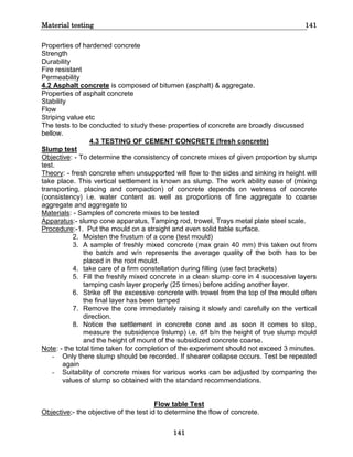 Material testing 141
141
Properties of hardened concrete
Strength
Durability
Fire resistant
Permeability
4.2 Asphalt concrete is composed of bitumen (asphalt) & aggregate.
Properties of asphalt concrete
Stability
Flow
Striping value etc
The tests to be conducted to study these properties of concrete are broadly discussed
bellow.
4.3 TESTING OF CEMENT CONCRETE (fresh concrete)
Slump test
Objective: - To determine the consistency of concrete mixes of given proportion by slump
test.
Theory: - fresh concrete when unsupported will flow to the sides and sinking in height will
take place. This vertical settlement is known as slump. The work ability ease of (mixing
transporting, placing and compaction) of concrete depends on wetness of concrete
(consistency) i.e. water content as well as proportions of fine aggregate to coarse
aggregate and aggregate to
Materials: - Samples of concrete mixes to be tested
Apparatus:- slump cone apparatus, Tamping rod, trowel, Trays metal plate steel scale.
Procedure:-1. Put the mould on a straight and even solid table surface.
2. Moisten the frustum of a cone (test mould)
3. A sample of freshly mixed concrete (max grain 40 mm) this taken out from
the batch and w/n represents the average quality of the both has to be
placed in the root mould.
4. take care of a firm constellation during filling (use fact brackets)
5. Fill the freshly mixed concrete in a clean slump core in 4 successive layers
tamping cash layer properly (25 times) before adding another layer.
6. Strike off the excessive concrete with trowel from the top of the mould often
the final layer has been tamped
7. Remove the core immediately raising it slowly and carefully on the vertical
direction.
8. Notice the settlement in concrete cone and as soon it comes to stop,
measure the subsidence 9slump) i.e. d/f b/n the height of true slump mould
and the height of mount of the subsidized concrete coarse.
Note: - the total time taken for completion of the experiment should not exceed 3 minutes.
- Only there slump should be recorded. If shearer collapse occurs. Test be repeated
again
- Suitability of concrete mixes for various works can be adjusted by comparing the
values of slump so obtained with the standard recommendations.
Flow table Test
Objective;- the objective of the test id to determine the flow of concrete.
 