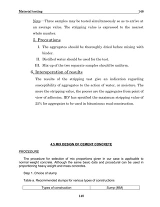 Material testing 148
148
Note: - Three samples may be tested simultaneously so as to arrive at
an average value. The stripping value is expressed to the nearest
whole number.
5. Precautions
I. The aggregates should be thoroughly dried before mixing with
binder.
II. Distilled water should be used for the test.
III. Mix-up of the two separate samples should be uniform.
6. Interoperation of results
The results of the stripping test give an indication regarding
susceptibility of aggregates to the action of water, or moisture. The
more the stripping value, the poorer are the aggregates from point of
view of adhesion. IRV has specified the maximum stripping value of
25% for aggregates to be used in bituminous road construction.
4.5 MIX DESIGN OF CEMENT CONCRETE
PROCEDURE
The procedure for selection of mix proportions given in our case is applicable to
normal weight concrete. Although the same basic data and procedural can be used in
proportioning heavy weight and mass concretes.
Step 1. Choice of slump
Table a. Recommended slumps for various types of constructions
Types of construction Sump (MM)
 