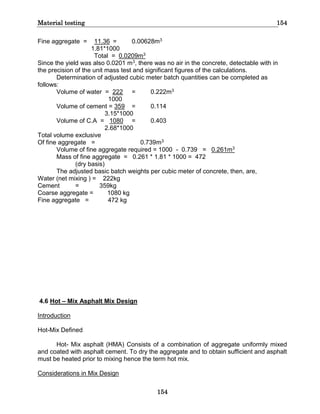 Material testing 154
154
Fine aggregate = 11.36 = 0.00628m3
1.81*1000
Total = 0.0209m3
Since the yield was also 0.0201 m3, there was no air in the concrete, detectable with in
the precision of the unit mass test and significant figures of the calculations.
Determination of adjusted cubic meter batch quantities can be completed as
follows:
Volume of water = 222 = 0.222m3
1000
Volume of cement = 359 = 0.114
3.15*1000
Volume of C.A = 1080 = 0.403
2.68*1000
Total volume exclusive
Of fine aggregate = 0.739m3
Volume of fine aggregate required = 1000 - 0.739 = 0.261m3
Mass of fine aggregate = 0.261 * 1.81 * 1000 = 472
(dry basis)
The adjusted basic batch weights per cubic meter of concrete, then, are,
Water (net mixing ) = 222kg
Cement = 359kg
Coarse aggregate = 1080 kg
Fine aggregate = 472 kg
4.6 Hot – Mix Asphalt Mix Design
Introduction
Hot-Mix Defined
Hot- Mix asphalt (HMA) Consists of a combination of aggregate uniformly mixed
and coated with asphalt cement. To dry the aggregate and to obtain sufficient and asphalt
must be heated prior to mixing hence the term hot mix.
Considerations in Mix Design
 