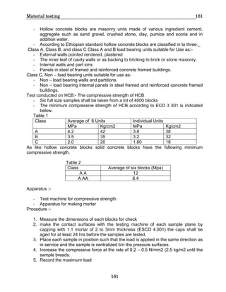 Material testing 161
161
- Hollow concrete blocks are masonry units made of various ingredient cement,
aggregate such as sand gravel, crushed stone, clay, pumice and scoria and in
addition water.
- According to Ethiopian standard hollow concrete blocks are classified in to three:_
Class A, Class B, and class C Class A and B load bearing units suitable for Use as:-
- External walls pointed rendered, plastered
- The inner leaf of cavity walls or as backing to bricking to brick or stone masonry.
- Internal walls and part ions
- Panels in steel of framed and reinforced concrete framed buildings.
Class C, Non – load bearing units suitable for use as-
- Non – load bearing walls and partitions
- Non – load bearing internal panels in steel framed and reinforced concrete framed
buildings.
Test conducted on HCB:- The compressive strength of HCB
- Six full size samples shall be taken from a lot of 4000 blocks
- The minimum compressive strength of HCB according to ECD 3 301 is indicated
below.
Table 1
Class Average of 6 Units Individual Units
MPa Kg/cm2 MPa Kg/cm2
A 4.2 42 3.8 38
B 3.5 35 3.2 32
C 2.0 20 1.80 18
As like hollow concrete blocks solid concrete blocks have the following minimum
compressive strength.
Table 2
Class Average of six blocks (Mpa)
A A 12
A AA 8.4
Apparatus :-
- Test machine for compressive strength
- Apparatus for making mortar
Procedure :-
1. Measure the dimensions of each blocks for check
2. make the contact surfaces with the testing machine of each sample plane by
capping with 1.1 mortar of 2 to 3mm thickness (ESCO 4.001) the caps shall be
aged for at least 24 hrs before the samples are tested.
3. Place each sample in position such that the load is applied in the same direction as
in service and the sample is centralized b/n the pressure surfaces.
4. Increase the compressive force at the rate of 0.2 – 0.5 N/mm2 (2.5 kg/m2 until the
sample breads.
5. Record the maximum load
 