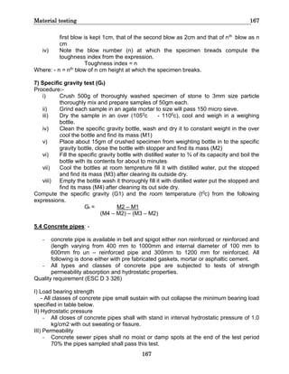 Material testing 167
167
first blow is kept 1cm, that of the second blow as 2cm and that of nth blow as n
cm
iv) Note the blow number (n) at which the specimen breads compute the
toughness index from the expression.
Toughness index = n
Where: - n = nth blow of n cm height at which the specimen breaks.
7) Specific gravity test (Gt)
Procedure:-
i) Crush 500g of thoroughly washed specimen of stone to 3mm size particle
thoroughly mix and prepare samples of 50gm each.
ii) Grind each sample in an agate mortar to size will pass 150 micro sieve.
iii) Dry the sample in an over (1050c - 1100c), cool and weigh in a weighing
bottle.
iv) Clean the specific gravity bottle, wash and dry it to constant weight in the over
cool the bottle and find its mass (M1)
v) Place about 15gm of crushed specimen from weighting bottle in to the specific
gravity bottle, close the bottle with stopper and find its mass (M2)
vi) Fill the specific gravity bottle with distilled water to ¾ of its capacity and boil the
bottle with its contents for about to minutes
vii) Cool the bottles at room tempreture fill it with distilled water, put the stopped
and find its mass (M3) after clearing its outside dry.
viii) Empty the bottle wash it thoroughly fill it with distilled water put the stopped and
find its mass (M4) after cleaning its out side dry.
Compute the specific gravity (G1) and the room temperature (t0c) from the following
expressions.
Gt = M2 – M1
(M4 – M2) – (M3 – M2)
5.4 Concrete pipes: -
- concrete pipe is available in bell and spigot either non reinforced or reinforced and
(length varying from 400 mm to 1000mm and internal diameter of 100 mm to
600mm fro un – reinforced pipe and 300mm to 1200 mm for reinforced. All
following is done either with pre fabricated gaskets, mortar or asphaltic cement.
- All types and classes of concrete pipe are subjected to tests of strength
permeability absorption and hydrostatic properties.
Quality requirement (ESC D 3 326)
I) Load bearing strength
- All classes of concrete pipe small sustain with out collapse the minimum bearing load
specified in table below.
II) Hydrostatic pressure
- All closes of concrete pipes shall with stand in interval hydrostatic pressure of 1.0
kg/cm2 with out sweating or fissure.
III) Permeability
- Concrete sewer pipes shall no moist or damp spots at the end of the test period
70% the pipes sampled shall pass this test.
 