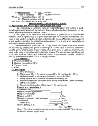 Material testing 30
30
W= Mass of water = Mw =M2-M2
Mass of soil solids Ms M3-M1
Where M1 = mass of container with lid
M2 = Mass of container with lid + wet soil
M3 + Mass of container with lid + dry soil
Relative density (specific gravity) of soils
1.1 Applications and Necessity of computation of G value
Specific gravity of soil grains (G) is an important property of a soil and is used
for calculating void ratio of (e), porosity (n), degree of saturation (s), it the density (p) or
unit wt. (&) and water content (w) are known.
It also gives us an idea about the suitability of a given soil as a construction
material, since a higher value of G gives more strength for roads and foundations. The
value is also used in computing the soil particle size by means of hydrometer analysis. It
is also used in estimating the critical hydraulic gradient (ic) in a soil, when piping failures
and sand boiling conditions are studied.
The oven-dried soil to be used for pouring in the cyclometer bottle shall initially
be obtained by passing the given soil through 4.75 mm sieve is used to determine
specific gravity of sand, salty or clayey solid, while 2mm sieve is used for determining G
value to be used in condition with hydrometer testing. The approximate quantity of soil
to be used shall be 200gm, and it shall be poured in pycnometer carefully t avoid its
sticking on sides in the upper potion of the pycnometer.
1.2. Apparatus: -
 Pycnometer (100ml)
 Balance (accurate to 0.01g)
 Vacuum pump
 Oven
1.3. Procedure
1. Over-dry the soil.
2. Place about 25g in the pycnometer and find the mall to within 0.01g.
3. Add water until the pycnometer is about three-fourths filled.
4. Apply a partial vacuum to the sample to remove any air.
5. Fill with water to the calibration mark on the pycnometer. Obtain the mass
of the pycnometer.
6. Record the temperature of the water in the pycnometer.
Results and calculation: -
Pycnometer No __________________
Mass of soil plus pycnometer __________g
Mass of pycnometer ___________g
Mass of soil (dry) __________g (M0)
Mass of pycnometer, soil, and water __________g (Mb)
Temperature ___________oc (TX)
Water at TX ____________ g (Mg)
relative density at TX __________ Rd= Mo
M0 + (Mg -Mb)
Note: - The value for relative density should be corrected to 20o%c if the test
temperature varies significantly.
 