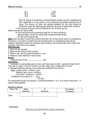 Material testing 38
38
38.1 3,000
50.8 4,000
76.2 5,000
After air drying (if necessary) a representative sample must be weighted and
then separated in to two portion; one containing all particles passing No-10
sieve. The amount of dried soil sample selected for this test should be
sufficient to yield the following quantities for the sieve & hydrometer analysis.
1 .the required minimum amount retained on No 10 sieve can be .
Determined as per above table.
2. The required amount passing through No 10 sieve should be
Approximately 115 gm for sandy soils & approximately 65 gm
for silty soil & clayey soils.
Note-when the given coarse soil contains less than 5% of fines (silt & clay) it is analyzed by
dry sieving ; but when it contains the soil exceeding 5% it is analyzed by wet sieving;
wetting is adopted to break the cohesive bond between fine soil particles & the coarse soil
particles. First it has to be soaked.
PROCEDURE
1. Oven dry the sample.
2. Measure the mass of dried sample.
3. Place in the nest of sieves & shake for 5 min.
4. Measure mass retained on each sieve.
Result
Original mass of soil ________________gm.
Calculation
1. Calculate the percentage gravel, sand, and fines (clay and silt) . (gravel is larger than 4-
7mm (No 4); sand, 4.75mm t 75micro mm (No. 200); fines, smaller than 75 mm)
2. Calculate effective size (D10) and uniformity coefficient (Cu=D60/D10)
Note: - coarse sand - 4.75mm - 2mm
-Medium sand -2mm- 0.425mm
-Fine sand - 0.425mm - 0.75mm.
Coefficient of curvature Ce = D2
30
D10*D60
For well-graded sands and gravels, Ce should lie between 1 to 3, if its value is less than 1, it
will be poorly gladded.
Results of sieving
. Sieve No. Mass
Retained
%
Retained
Cumulative
% passing
Total
Experment
Particle size distribution (sieve analysis)
 