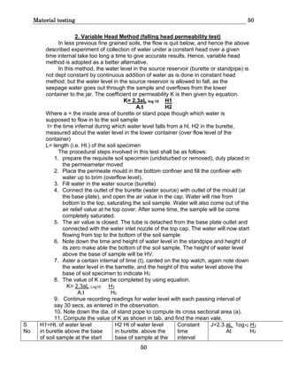 Material testing 50
50
2. Variable Head Method (falling head permeability test)
In less previous fine grained soils, the flow is quit below, and hence the above
described experiment of collection of water under a constant head over a given
time internal take too long a time to give accurate results. Hence, variable head
method is adopted as a better alternative.
In this method, the water level in the source reservoir (burette or standpipe) is
not dept constant by continuous addition of water as is done in constant head
method; but the water level in the source reservoir is allowed to fall, as the
seepage water goes out through the sample and overflows from the lower
container to the jar. The coefficient or permeability K is then given by equation.
K= 2.3aL log 10 H1
A.t H2
Where a = the inside area of burette or stand pope though which water is
supposed to flow in to the soil sample
t= the time infernal during which water level falls from a ht. H2 in the burette,
measured about the water level in the lower container (over flow level of the
container)
L= length (i.e. Ht.) of the soil specimen
The procedural steps involved in this test shall be as follows:
1. prepare the requisite soil specimen (undisturbed or removed), duly placed in
the permeameter moved
2. Place the permeate mould in the bottom confiner and fill the confiner with
water up to brim (overflow level),
3. Fill water in the water source (burette)
4. Connect the outlet of the burette (water source) with outlet of the mould (at
the base plate), and open the air value in the cap. Water will rise from
bottom to the top, saturating the soil sample. Water will also come out of the
air relief value at he top cover. After some time, the sample will be come
completely saturated.
5. The air value is closed. The tube is detached from the base plate outlet and
connected with the water inlet nozzle of the top cap. The water will now start
flowing from top to the bottom of the soil sample
6. Note down the time and height of water level in the standpipe and height of
its zero make able the bottom of the soil sample. The height of water level
above the base of sample will be HV.
7. Aster a certain internal of time (t), canted on the top watch, again note down
the water level in the barrette, and the height of this water level above the
base of soil specimen to indicate H2
8. The value of K can be completed by using equation.
K= 2.3aL Log10 H1
A.t H2
9. Continue recording readings for water level with each passing interval of
say 30 secs, as entered in the observation.
10. Note down the dia. of stand pope to compute its cross sectional area (a).
11. Compute the value of K as shown in tab. and find the mean vale.
S
No
H1=Ht. of water level
in burette above the base
of soil sample at the start
H2 Ht of water level
in burette. above the
base of sample at the
Constant
time
interval
J=2.3 aL 1og10 H1
At H2
 