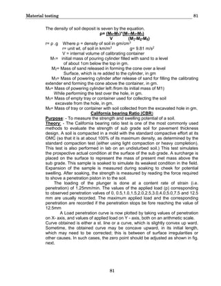 Material testing 81
81
The density of soil deposit is seven by the equation.
ρ= (M6-M5)*(M1-M2-M3)
V (M1-M2-M4)
r= ρ .g Where ρ = density of soil in gm/cm3
r= unit wt. of soil in km/m3 g= 9.81 m/s2
V = internal volume of calibrating container
M1= initial mass of pouring cylinder filled with sand to a level
of about 1cm below the top in gm.
M2= Mass of sand released in forming the cone over a level
Surface, which is re added to the cylinder, in gm
M3= Mass of powering cylinder after release of sand for filling the calibrating
extender end forming the cone above the container, in gm.
M4= Mass of powering cylinder left /from its initial mass of M1)
While performing the test over the hole, in gm.
M5= Mass of empty tray or container used for collecting the soil
excavate from the hole, in gm.
M6= Mass of tray or container with soil collected from the excavated hole in gm.
California bearing Ratio (CBR)
Purpose: - To measure the strength and swelling potential of a soil.
Theory: - The California bearing ratio test is one of the most commonly used
methods to evaluate the strength of sub grade soil for pavement thickness
design. A soil is compacted in a mold with the standard compactive effort at its
OMC (so that it is at about 100% of its maximum density, as determined by the
standard compaction test (either using light compaction or heavy completion).
This test is also performed in lab on an undisturbed soil.) This test simulates
the prospective actual condition at the surface of the sub grade. A surcharge is
placed on the surface to represent the mass of present met mass above the
sub grade. This sample is soaked to simulate its weakest condition in the field.
Expansion of the sample is measured during soaking to cheek for potential
swelling. After soaking, the strength is measured by reading the force required
to shove a penetration piston in to the soil.
The loading of the plunger is done at a content rate of strain (i.e.
penetration) of 1.25mm/min. The values of the applied load (p) corresponding
to observed penetration valves of 0, 0.5,1.0,1.5,2.0,2.5,3.0,4.0,5.0,7.5 and 12.5
mm are usually recorded. The maximum applied load and the corresponding
penetration are recorded if the penetration stops be fore reaching the value of
12.5mm
A Load penetration curve is now plotted by taking values of penetration
on X- axis, and values of applied load on Y - axis, both on an arithmetic scale.
Curve obtained is either a st. line or a curve, which is slightly convex up ward.
Sometime, the obtained curve may be concave upward, in its initial length,
which may need to be corrected; this is between of surface irregularities or
other causes. In such cases, the zero point should be adjusted as shown in fig.
next.
 