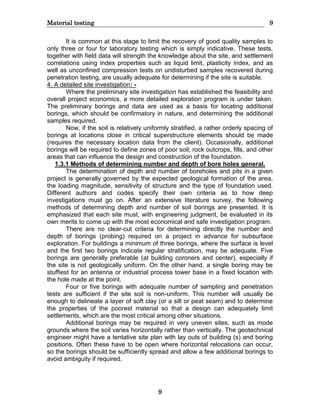 Material testing 9
9
It is common at this stage to limit the recovery of good quality samples to
only three or four for laboratory testing which is simply indicative. These tests,
together with field data will strength the knowledge about the site, and settlement
correlations using index properties such as liquid limit, plasticity index, and as
well as unconfined compression tests on undisturbed samples recovered during
penetration testing, are usually adequate for determining if the site is suitable.
4. A detailed site investigation: -
Where the preliminary site investigation has established the feasibility and
overall project economics, a more detailed exploration program is under taken.
The preliminary borings and data are used as a basis for locating additional
borings, which should be confirmatory in nature, and determining the additional
samples required.
Now, if the soil is relatively uniformly stratified, a rather orderly spacing of
borings at locations close in critical superstructure elements should be made
(requires the necessary location data from the client). Occasionally, additional
borings will be required to define zones of poor soil, rock outcrops, fills, and other
areas that can influence the design and construction of the foundation.
1.3.1 Methods of determining number and depth of bore holes general.
The determination of depth and number of boreholes and pits in a given
project is generally governed by the expected geological formation of the area,
the loading magnitude, sensitivity of structure and the type of foundation used.
Different authors and codes specify their own criteria as to how deep
investigations must go on. After an extensive literature survey, the following
methods of determining depth and number of soil borings are presented. It is
emphasized that each site must, with engineering judgment, be evaluated in its
own merits to come up with the most economical and safe investigation program.
There are no clear-cut criteria for determining directly the number and
depth of borings (probing) required on a project in advance for subsurface
exploration. For buildings a minimum of three borings, where the surface is level
and the first two borings indicate regular stratification, may be adequate. Five
borings are generally preferable (at building coroners and center), especially if
the site is not geologically uniform. On the other hand, a single boring may be
stuffiest for an antenna or industrial process tower base in a fixed location with
the hole made at the point.
Four or five borings with adequate number of sampling and penetration
tests are sufficient if the site soil is non-uniform. This number will usually be
enough to delineate a layer of soft clay (or a silt or peat seam) and to determine
the properties of the poorest material so that a design can adequately limit
settlements, which are the most critical among other situations.
Additional borings may be required in very uneven sites, such as mode
grounds where the soil varies horizontally rather than vertically. The geotechnical
engineer might have a tentative site plan with lay outs of building (s) and boring
positions. Often these have to be open where horizontal relocations can occur,
so the borings should be sufficiently spread and allow a few additional borings to
avoid ambiguity if required.
 