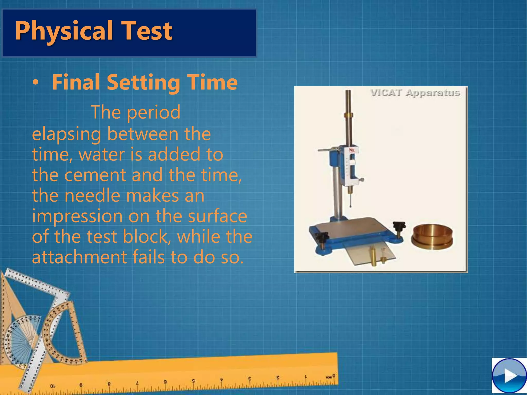 • Final Setting Time
The period
elapsing between the
time, water is added to
the cement and the time,
the needle makes an
impression on the surface
of the test block, while the
attachment fails to do so.
Physical Test
 