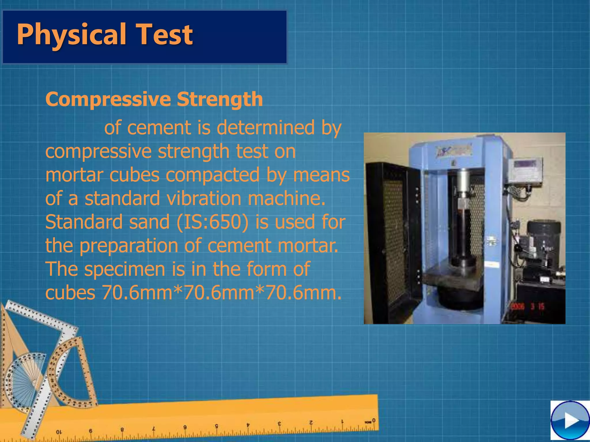 Compressive Strength
of cement is determined by
compressive strength test on
mortar cubes compacted by means
of a standard vibration machine.
Standard sand (IS:650) is used for
the preparation of cement mortar.
The specimen is in the form of
cubes 70.6mm*70.6mm*70.6mm.
Physical Test
 