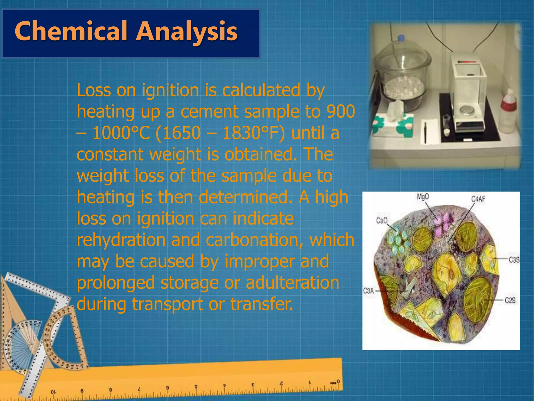 Loss on ignition is calculated by
heating up a cement sample to 900
– 1000°C (1650 – 1830°F) until a
constant weight is obtained. The
weight loss of the sample due to
heating is then determined. A high
loss on ignition can indicate
rehydration and carbonation, which
may be caused by improper and
prolonged storage or adulteration
during transport or transfer.
Chemical Analysis
 