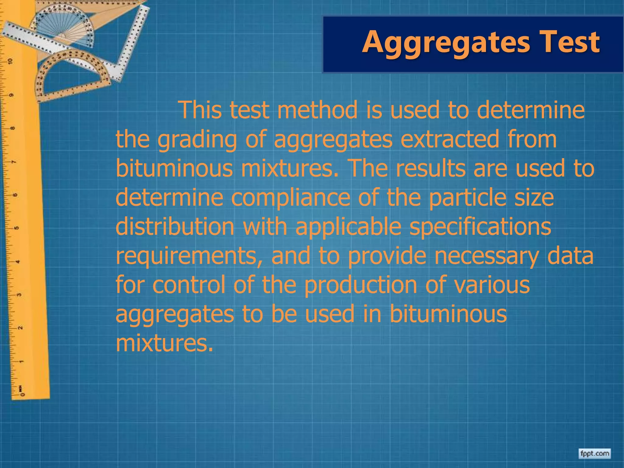 This test method is used to determine
the grading of aggregates extracted from
bituminous mixtures. The results are used to
determine compliance of the particle size
distribution with applicable specifications
requirements, and to provide necessary data
for control of the production of various
aggregates to be used in bituminous
mixtures.
Aggregates Test
 