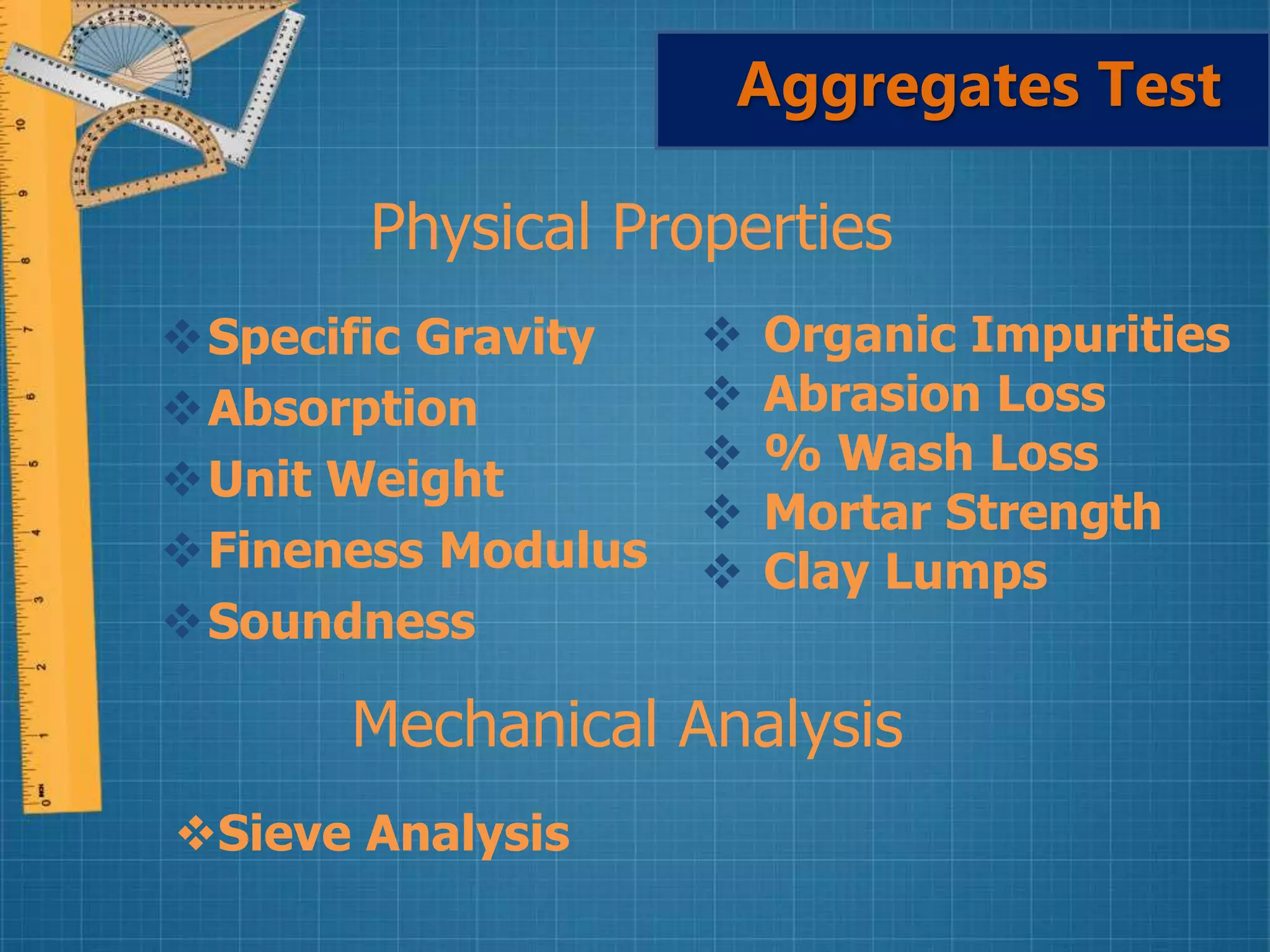 Aggregates Test
Specific Gravity
Absorption
Unit Weight
Fineness Modulus
Soundness
 Organic Impurities
 Abrasion Loss
 % Wash Loss
 Mortar Strength
 Clay Lumps
Physical Properties
Mechanical Analysis
Sieve Analysis
 