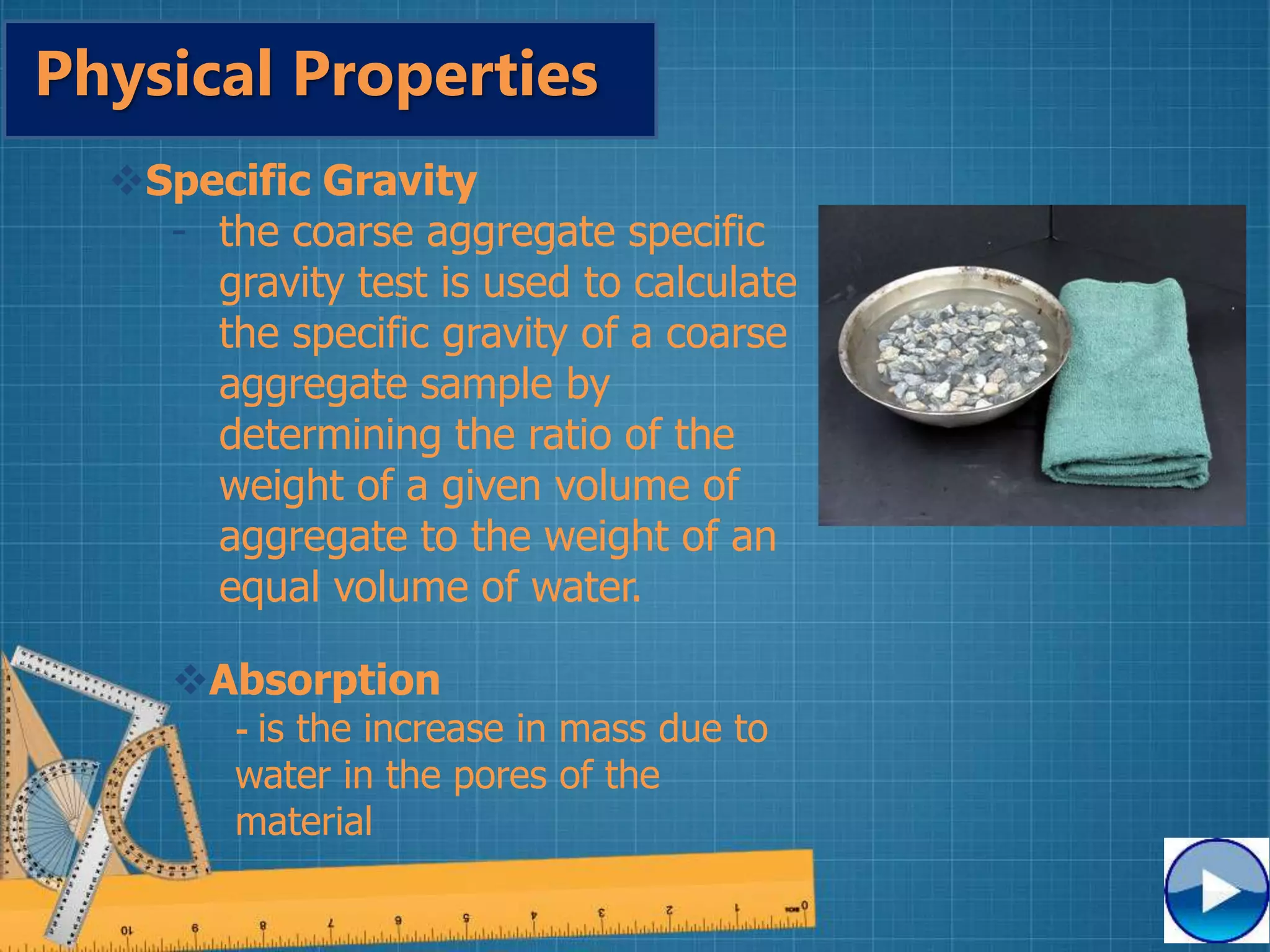 Physical Properties
Specific Gravity
- the coarse aggregate specific
gravity test is used to calculate
the specific gravity of a coarse
aggregate sample by
determining the ratio of the
weight of a given volume of
aggregate to the weight of an
equal volume of water.
Absorption
- is the increase in mass due to
water in the pores of the
material
 