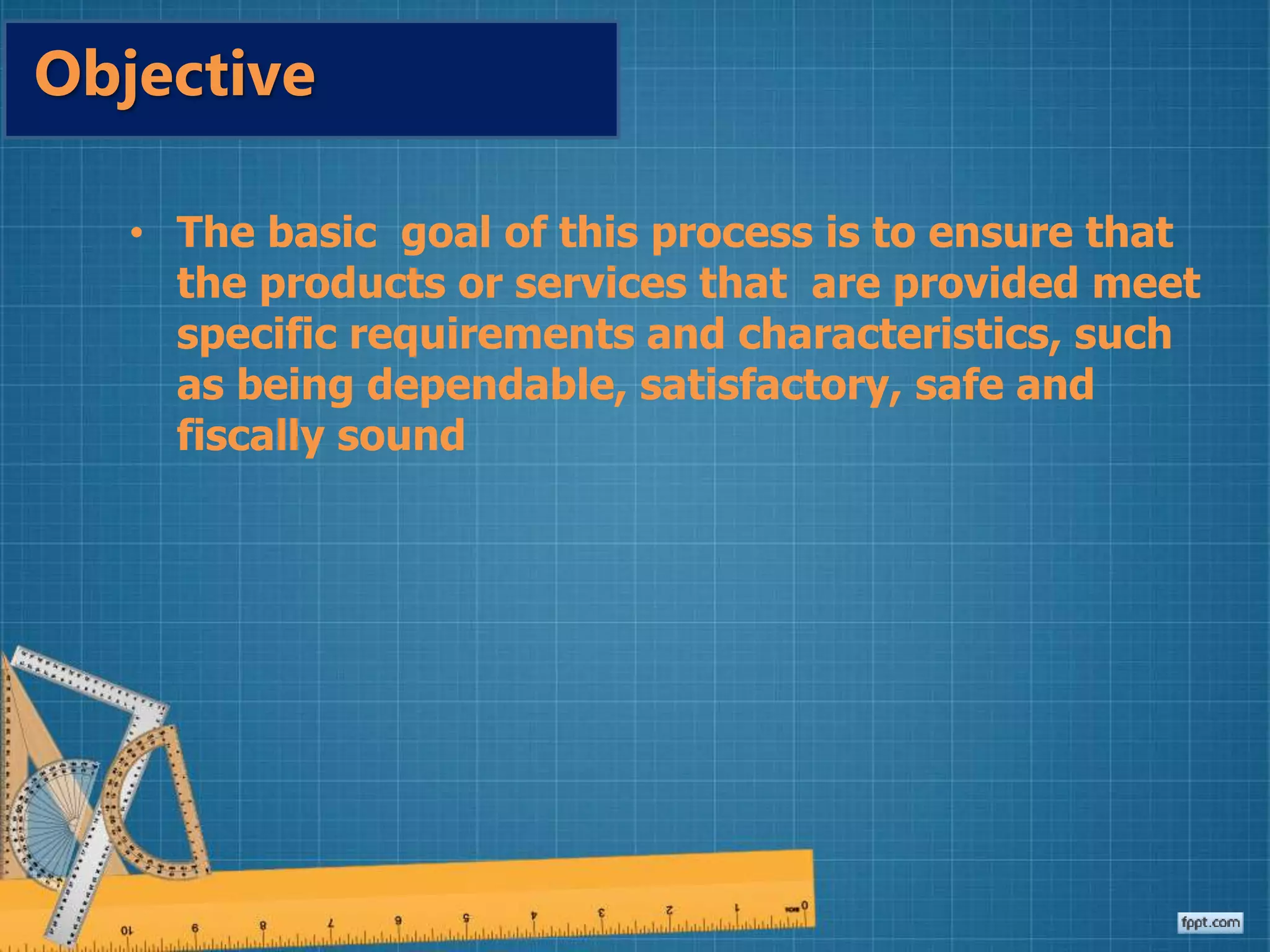 • The basic goal of this process is to ensure that
the products or services that are provided meet
specific requirements and characteristics, such
as being dependable, satisfactory, safe and
fiscally sound
Objective
 