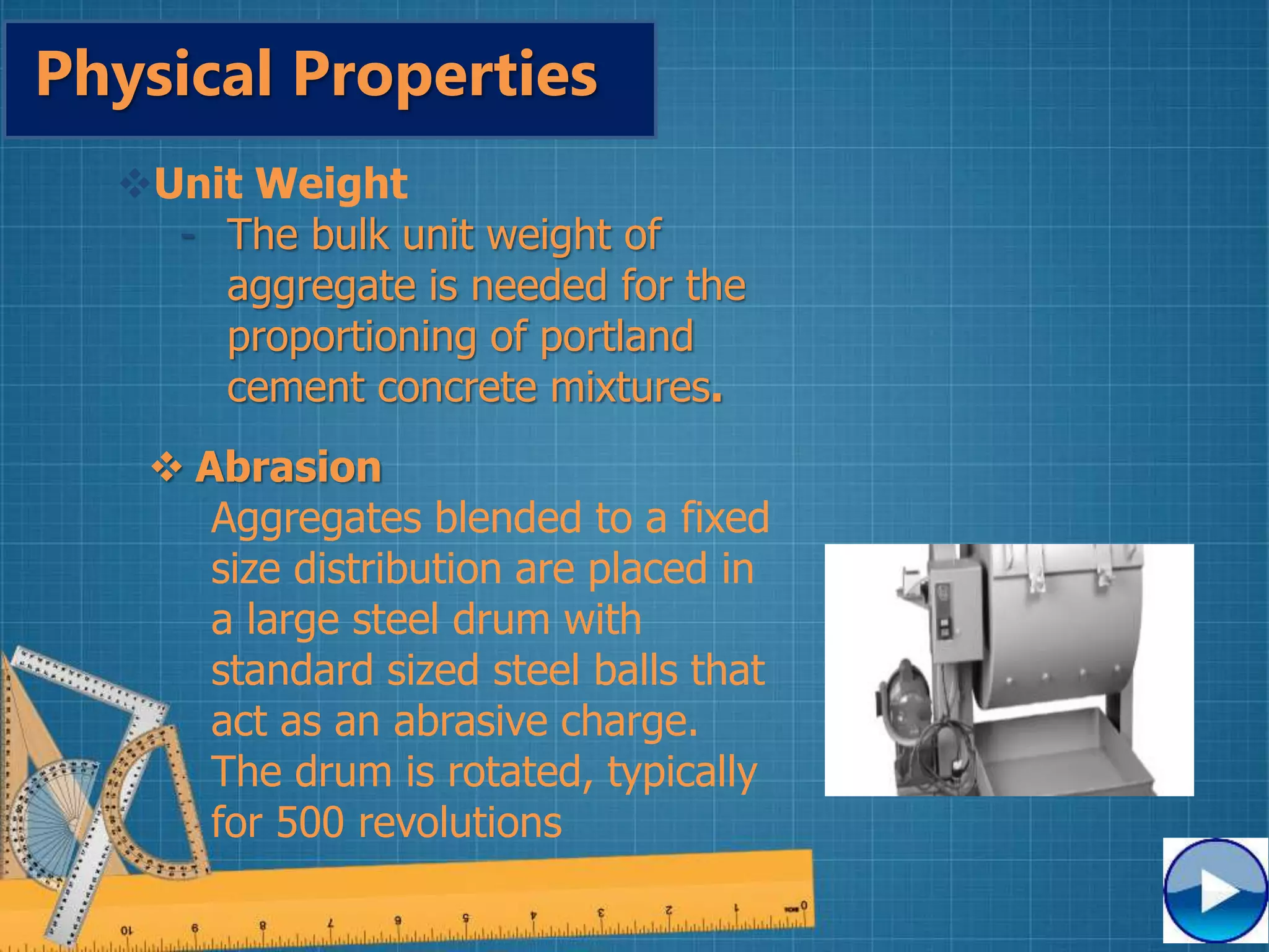 Physical Properties
Unit Weight
- The bulk unit weight of
aggregate is needed for the
proportioning of portland
cement concrete mixtures.
 Abrasion
Aggregates blended to a fixed
size distribution are placed in
a large steel drum with
standard sized steel balls that
act as an abrasive charge.
The drum is rotated, typically
for 500 revolutions
 