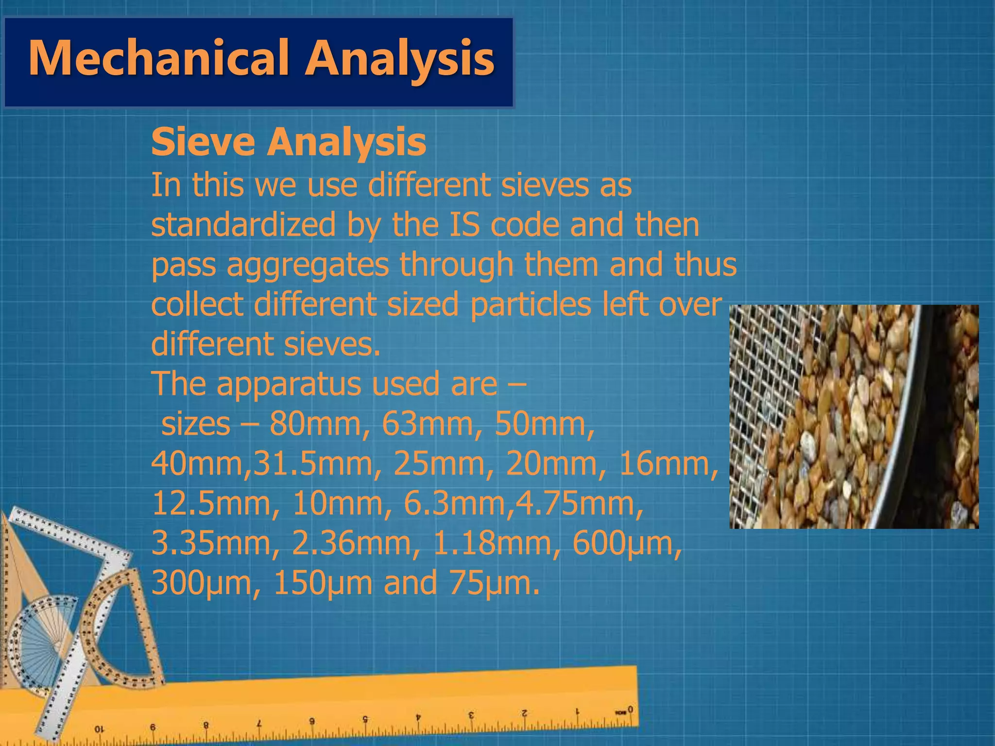 Sieve Analysis
In this we use different sieves as
standardized by the IS code and then
pass aggregates through them and thus
collect different sized particles left over
different sieves.
The apparatus used are –
sizes – 80mm, 63mm, 50mm,
40mm,31.5mm, 25mm, 20mm, 16mm,
12.5mm, 10mm, 6.3mm,4.75mm,
3.35mm, 2.36mm, 1.18mm, 600µm,
300µm, 150µm and 75µm.
Mechanical Analysis
 