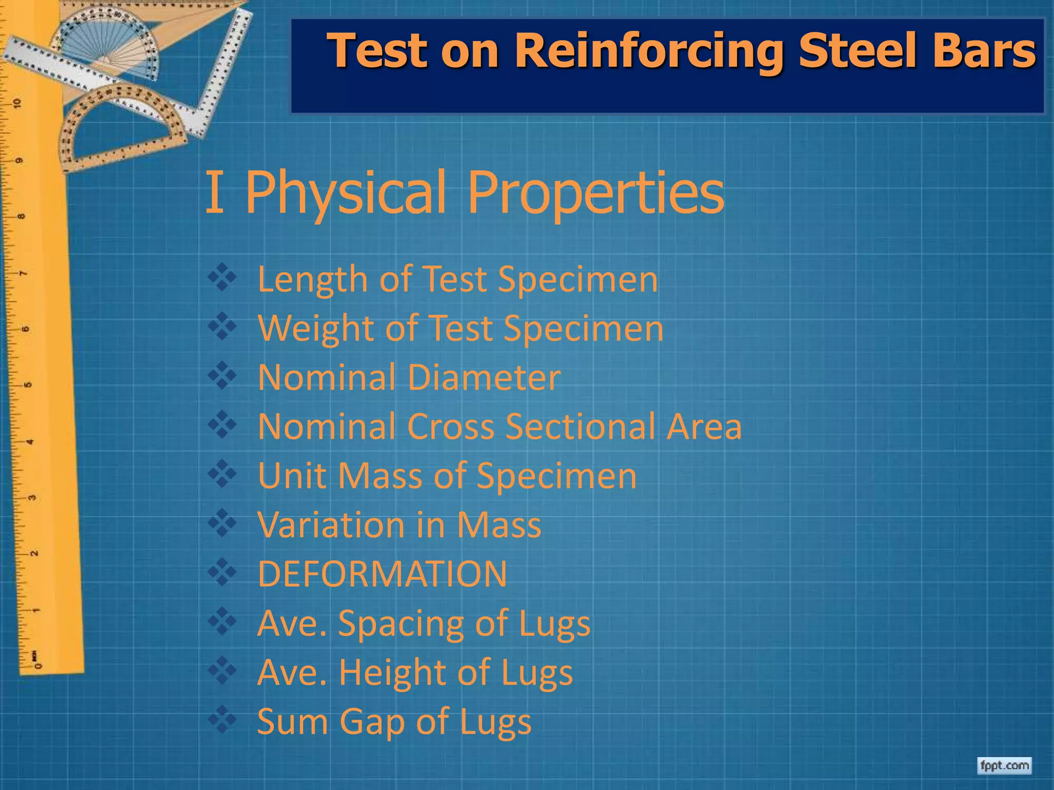 Test on Reinforcing Steel Bars
I Physical Properties
 Length of Test Specimen
 Weight of Test Specimen
 Nominal Diameter
 Nominal Cross Sectional Area
 Unit Mass of Specimen
 Variation in Mass
 DEFORMATION
 Ave. Spacing of Lugs
 Ave. Height of Lugs
 Sum Gap of Lugs
 