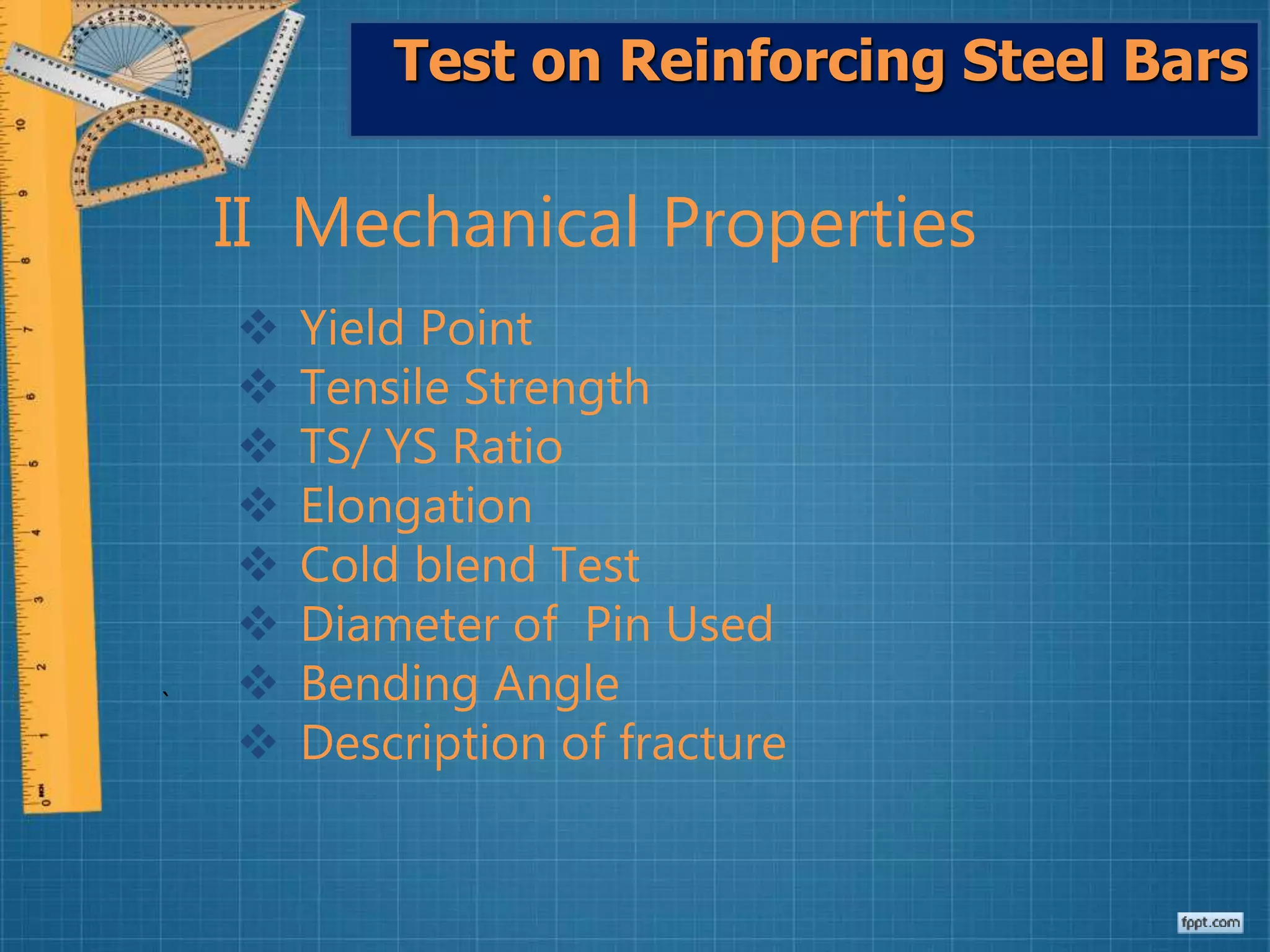 Test on Reinforcing Steel Bars
II Mechanical Properties
 Yield Point
 Tensile Strength
 TS/ YS Ratio
 Elongation
 Cold blend Test
 Diameter of Pin Used
 Bending Angle
 Description of fracture
`
 