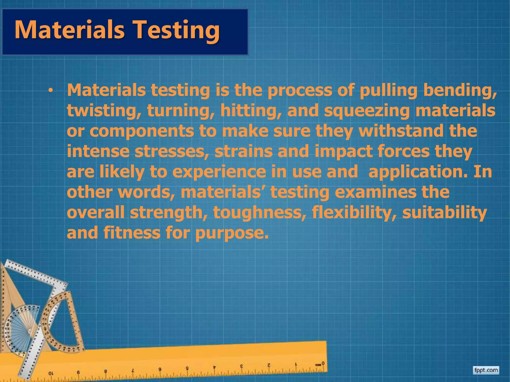 • Materials testing is the process of pulling bending,
twisting, turning, hitting, and squeezing materials
or components to make sure they withstand the
intense stresses, strains and impact forces they
are likely to experience in use and application. In
other words, materials’ testing examines the
overall strength, toughness, flexibility, suitability
and fitness for purpose.
Materials Testing
 