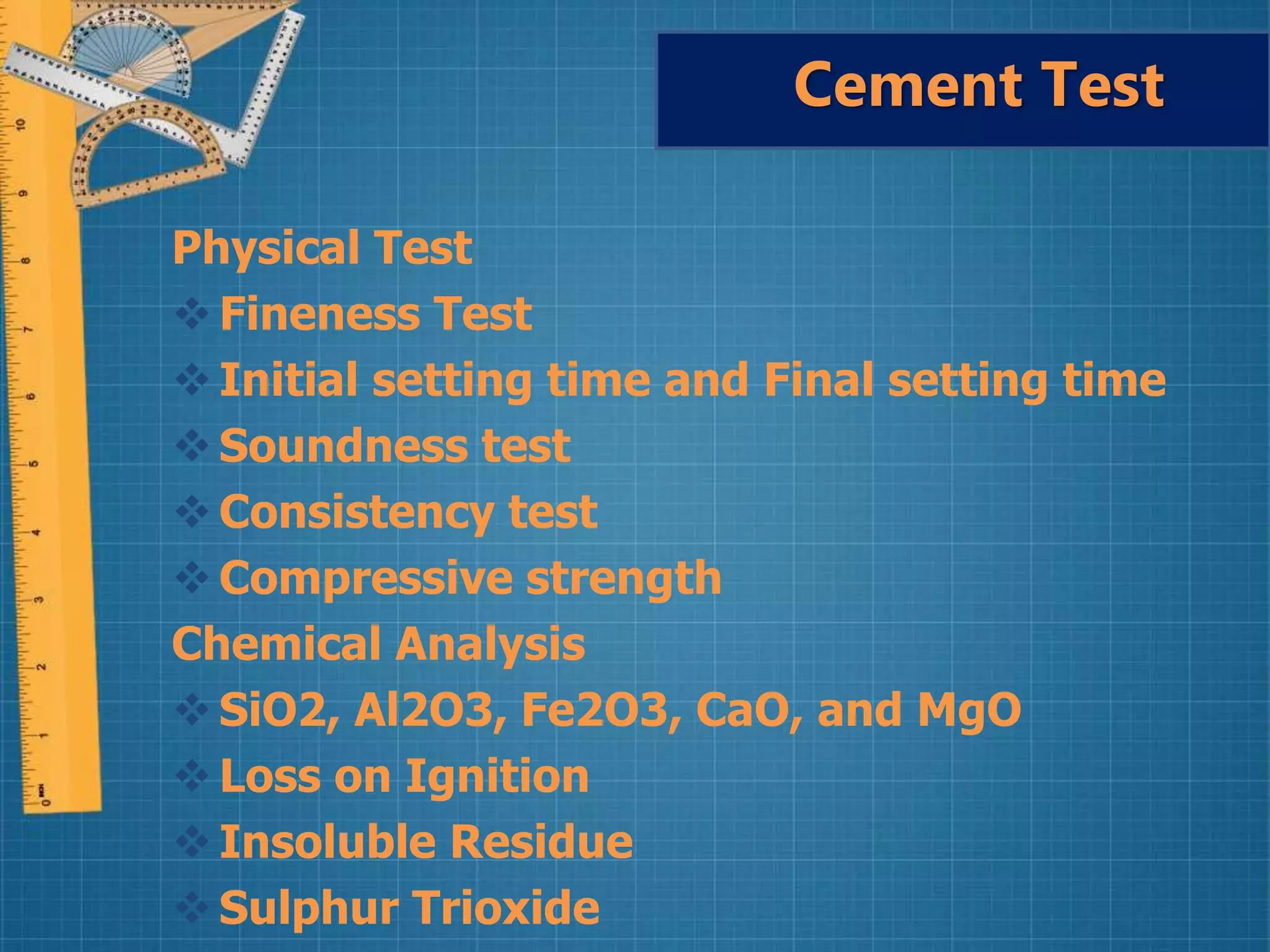 Physical Test
Fineness Test
Initial setting time and Final setting time
Soundness test
Consistency test
Compressive strength
Chemical Analysis
SiO2, Al2O3, Fe2O3, CaO, and MgO
Loss on Ignition
Insoluble Residue
Sulphur Trioxide
Cement Test
 