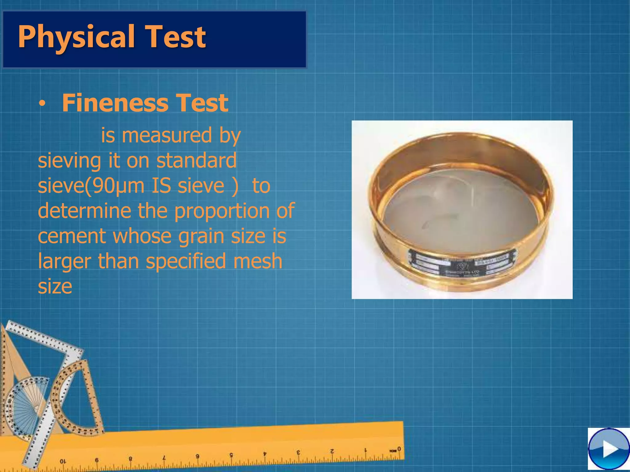 • Fineness Test
is measured by
sieving it on standard
sieve(90µm IS sieve ) to
determine the proportion of
cement whose grain size is
larger than specified mesh
size
Physical Test
 