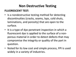 Non Destructive Testing
FLUORESCENT TEST:
• Is a nondestructive testing method for detecting
discontinuities (cracks, seams, laps, cold shuts,
laminations, and porosity) that are open to the
surface.
• It is a type of dye penetrant inspection in which a
fluorescent dye is applied to the surface of a non-
porous material in order to detect defects that may
compromise the integrity or quality of the part in
question.
• Noted for its low cost and simple process, FPI is used
widely in a variety of industries.
 