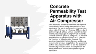 Concrete
Permeability Test
Apparatus with
Air Compressor
•This apparatus is used to determine the depth of
penetration of water under pressure in concrete
specimens. The test is performed on the specimen
either cubic (150 mm) or cylindrical (150 mm dia. X
160 mm high). It is fitted with an assembly to hold
an end pressure gauge of 15kg/cm2
(15 Bar) and a
chamber pressure gauge of 20 kg/cm2
(20 Bar) with
another pressure gauge of 15 kg/cm2
(15 Bar) on
the chamber to show the inlet pressure. The
specimen is put into the test chamber, and then a
known water pressure is applied on the specimen’s
surface for a prescribed time as per the respective
standard, by using a suitable air compressor. The
water penetration is measured by breaking the
specimens.
 