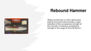 Rebound Hammer
•Rebound Hammer is a Non-destructive
testing instrument that provides a rapid
indication of the compressive strength of
the concrete. It measures compressive
strength in the range of 10 to 60 N/mm2
.
 