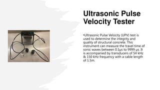 Ultrasonic Pulse
Velocity Tester
•Ultrasonic Pulse Velocity (UPV) test is
used to determine the integrity and
quality of structural concrete. This
instrument can measure the travel time of
sonic waves between 0.1µs to 9999 µs. It
is accompanied by transducers of 54 kHz
& 150 kHz frequency with a cable length
of 1.5m.
 